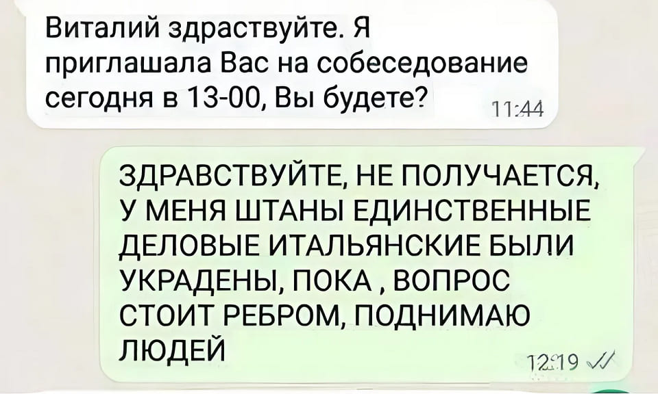 – Виталий здравствуйте. Я приглашала Вас на собеседование сегодня в 13-00, Вы будете?
– ЗДРАВСТВУЙТЕ, НЕ ПОЛУЧАЕТСЯ, У МЕНЯ ШТАНЫ ЕДИНСТВЕННЫЕ ДЕЛОВЫЕ ИТАЛЬЯНСКИЕ БЫЛИ УКРАДЕНЫ, ПОКА, ВОПРОС СТОИТ РЕБРОМ, ПОДНИМАЮ ЛЮДЕЙ.