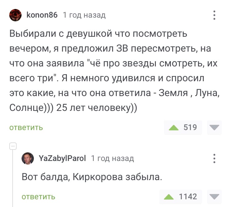 – Выбирали с девушкой что посмотреть вечером, я предложил Звёздные Вийны пересмотреть, на что она заявила «чё про звезды смотреть, их всего три». Я немного удивился и спросил это какие, на что она ответила – Земля, Луна, Солнце. 25 лет человеку.
– Вот балда, Киркорова забыла.