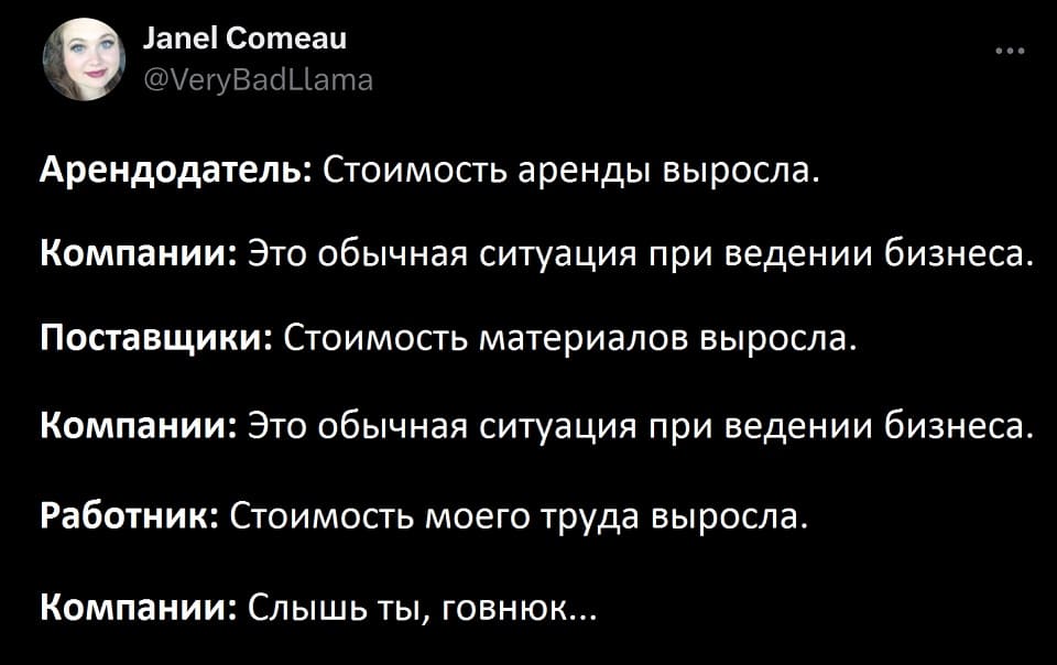 Арендодатель:
– Стоимость аренды выросла.
Компании:
– Это обычная ситуация при ведении бизнеса.
Поставщики:
– Стоимость материалов выросла.
Компании:
– Это обычная ситуация при ведении бизнеса.
Работник:
– Стоимость моего труда выросла.
Компании:
– Слышь ты, говнюк...