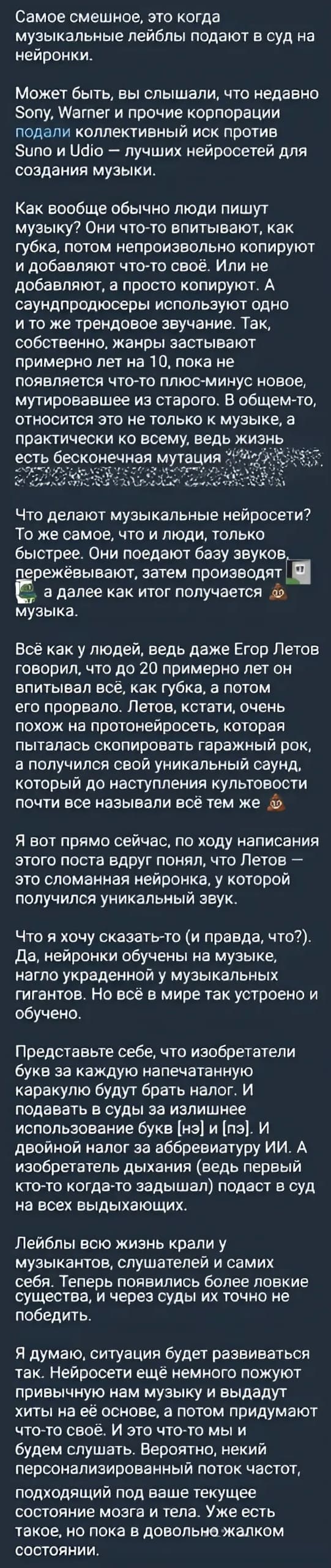 Самое смешное, это когда музыкальные лейблы подают а суд на нейронки.
Может быть, вы слышали, что недавно Sony, Wamer и прочие корпорации подали коллективный иск против Suno и Udto — лучших нейросетей для создания музыки. Как вообще обычно люди пишут музыку? Они что-то впитывают, как губка, лотом непроизвольно колируют и добавляют что-то своё. Или не добавляют, а просто копируют. А саундпродюсеры используют одно и то же трендовое звучание. Так, собственно, жанры застывают примерно лет на 10, пока не появляется что-то плюс-минус новое, мутировавшее из старого. В общем-то, относится это не только к музыке, а практически ко всему, ведь жизнь есть бесконечная мутация. Что делают музыкальные нейросети? То же самое, что и люди, только быстрее. Они поедают базу звуков, пережёвывают, затем производят, а далее как итог получается музыка. Всё как у людей, ведь даже Егор Летов говорил, что до 20 примерно лет он впитывал всё, как губка, а потом его прорвало. Летов, кстати, очень похож на протонейросеть, которая пыталась скопировать гаражный рок, а получился свой уникальный саунд который до наступления культовое почти все называли всё тем же. Я вот прямо сейчас, по ходу написания этого поста вдруг понял, что Летов — это сломанная нейронка, у которой получился уникальный звук. Что я хочу сказать-то (и правда, что?). Да. нейронки обучены на музыке, нагло украденной у музыкальных гигантов. Но всё в мире так устроено и обучено.
Представьте себе, что изобретатели букв за каждую напечатанную каракулю будут брать налог, и подавать в суды за излишнее использование букв |нэ| и |лэ|. И двойной налог за аббревиатуру ИИ. А изобретатель дыхания (ведь первый кто-то когда-то задышал) подаст в суд на всех выдыхающих. Лейблы всю жизнь крали у музыкантов, слушателей и самих себя. Теперь появились более ловкие существа, и через суды их точно не победить. Я думаю, ситуация будет развиваться так. нейросети ещё немного пожуют привычную нам музыку и выдадут хиты на её основе, а потом придумают что-то своё. И это что-то мы и будем слушать. Вероятно, некий персонализированный поток частот, подходящий под ваше текущее состояние мозга и тела. Уже есть такое, но пока в довольно жалком состоянии.