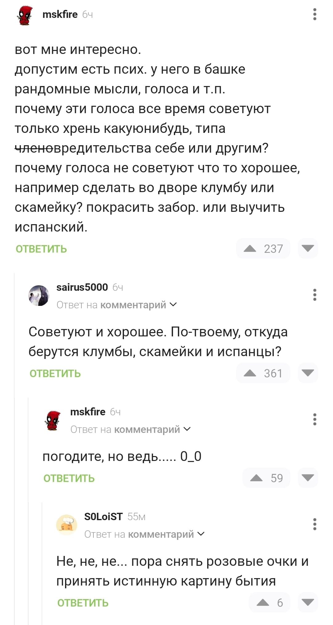 – Вот мне интересно, допустим есть псих, у него в башке рандомные мысли, голоса и т.п. Почему эти голоса всё время советуют только хрень какую-нибудь, типа членовредительства себе или другим? Почему голоса не советуют что то хорошее, например сделать во дворе клумбу или скамейку? Покрасить забор, или выучить испанский.
– Советуют и хорошее. По-твоему, откуда берутся клумбы, скамейки и испанцы? – Погодите, но ведь... 0_0
– Не, не, не... пора снять розовые очки и принять истинную картину бытия.