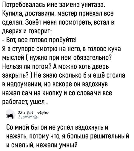 – Потребовалась мне замена унитаза. Купила, доставили, мастер приехал все сделал. Зовёт меня посмотреть, встал в дверях и говорит: – Вот, все готово пробуйте! Я в ступоре смотрю на него, в голове куча мыслей (нужно при нем обязательно? Нельзя ли потом? А можно хоть дверь закрыть?) Не знаю сколько б я ещё стояла в недоумении, но вскоре он вздохнув нажал сам на кнопку и со словами всё работает, ушёл.
– Со мной бы он не успел вздохнуть и нажать, потому что, я больше решительный и смелый, нежели умный.