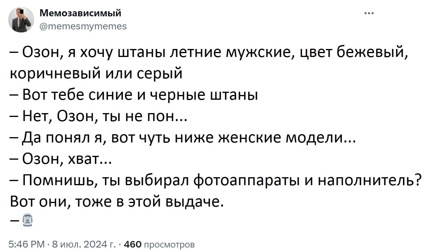 – Озон, я хочу штаны летние мужские, цвет бежевый, коричневый или серый.
– Вот тебе синие и чёрные штаны.
– Нет, Озон, ты не пон...
– Да понял я, вот чуть ниже женские модели...
– Озон, хват...
– Помнишь, ты выбирал фотоаппараты и наполнитель? Вот они, тоже в этой выдаче.