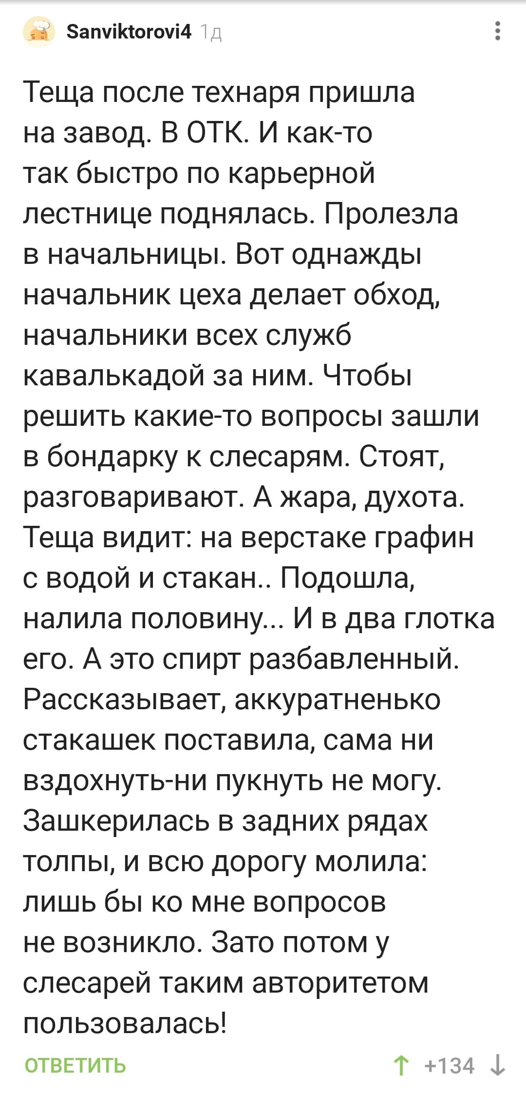 Тёща после технаря пришла на завод. В ОТК. И как-то так быстро по карьерной лестнице поднялась. Пролезла в начальницы. Вот однажды начальник цеха делает обход, начальники всех служб кавалькадой за ним. Чтобы решить какие-то вопросы зашли в бондарку к слесарям. Стоят, разговаривают. А жара, духота. Теща видит: на верстаке графин с водой и стакан.. Подошла, налила половину... И в два глотка его. А это спирт разбавленный. Рассказывает, аккуратненько стакашек поставила, сама ни вздохнуть-ни пукнуть не могу. Зашкерилась в задних рядах толпы, и всю дорогу молила: лишь бы ко мне вопросов не возникло. Зато потом у слесарей таким авторитетом пользовалась!