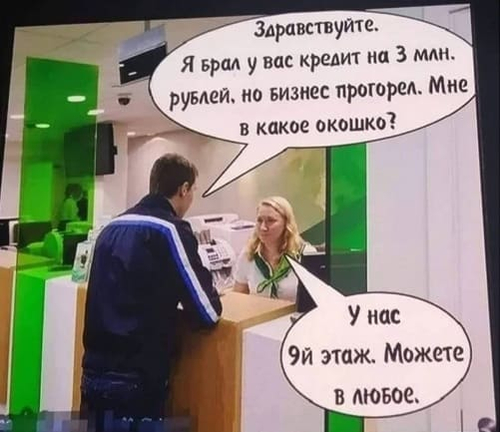 – Здравствуйте. Я Брал у вас кредит на 3 млн. рублей, но Бизнес прогорел. Мне в какое окошко?
– У нас 9-й этаж. Можете в любое.