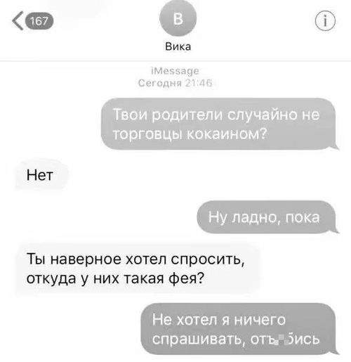 – Твои родители случайно не торговцы кокаином?
– Нет.
– Ну ладно, пока.
– Ты наверное хотел спросить, откуда у них такая фея?
– Не хотел я ничего спрашивать, отъ*6ись.