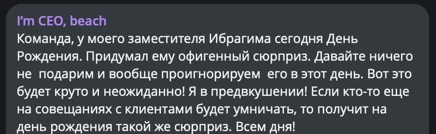 Команда, у моего заместителя Ибрагима сегодня День Рождения. Придумал ему офигенный сюрприз. Давайте ничего не подарим и вообще проигнорируем его в этот день. Вот это будет круто и неожиданно! Я в предвкушении! Если кто-то еще на совещаниях с клиентами будет умничать, то получит на день рождения такой же сюрприз. Всем дня!