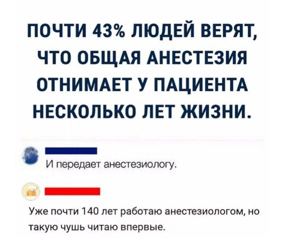 *ПОЧТИ 43% ЛЮДЕЙ ВЕРЯТ, ЧТО ОБЩАЯ АНЕСТЕЗИЯ ОТНИМАЕТ У ПАЦИЕНТА НЕСКОЛЬКО ЛЕТ ЖИЗНИ*
– И передаёт анестезиологу.
– Уже почти 140 лет работаю анестезиологом, но такую чушь читаю впервые.