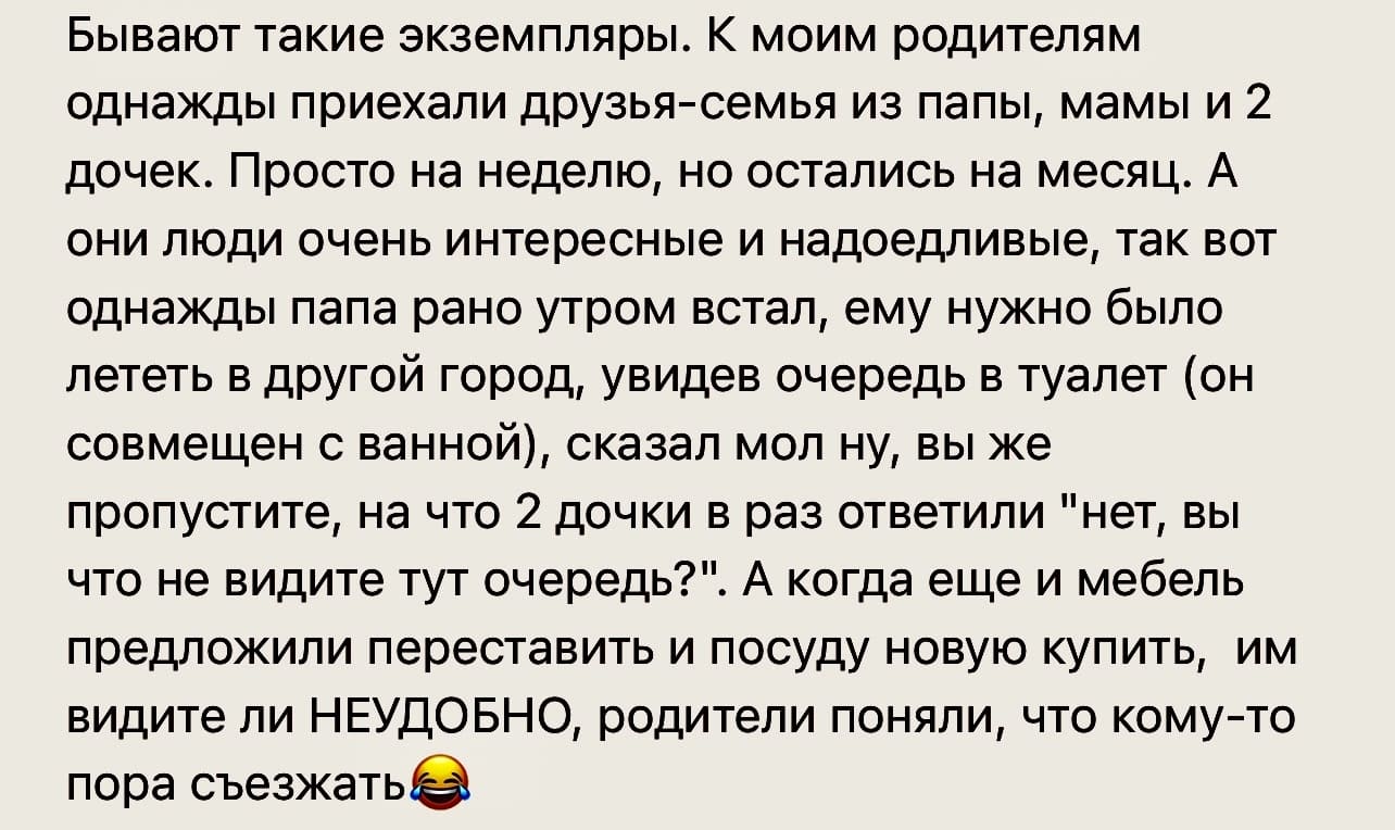 Бывают такие экземпляры. К моим родителям однажды приехали друзья-семья из папы, мамы и 2 дочек. Просто на неделю, но остались на месяц. А они люди очень интересные и надоедливые, так вот однажды папа рано утром встал, ему нужно было лететь в другой город, увидев очередь в туалет (он совмещен с ванной), сказал мол ну, вы же пропустите, на что 2 дочки в раз ответили «нет, вы что не видите тут очередь?». А когда еще и мебель предложили переставить и посуду новую купить, им видите ли НЕУДОБНО, родители поняли, что кому-то пора съезжать.