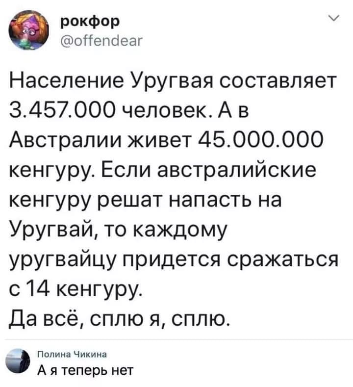 – Население Уругвая составляет 3.457.000 человек. А в Австралии живет 45.000.000 кенгуру. Если австралийские кенгуру решат напасть на Уругвай, то каждому уругвайцу придётся сражаться с 14 кенгуру. Да всё, сплю я, сплю.
– А я теперь нет.