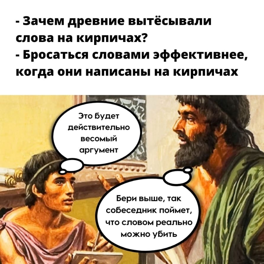 – Зачем древние вытёсывали слова на кирпичах?
– Бросаться словами эффективнее когда они написаны на кирпичах.
– Это будет действительно весомый аргумент.
– Бери выше, так собеседник поймёт, что словом реально можно убить.