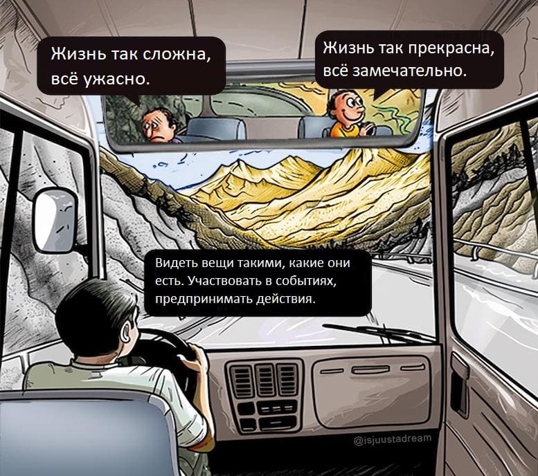 Пессимист сидя у окна автобуса:
– Жизнь так сложна всё ужасно.
Оптимист сидя у окна автобуса:
– Жизнь так прекрасна всё замечательно.
Водитель автобуса:
– Б Видеть вещи такими, какие они есть. Участвовать в событиях, предпринимать действия.