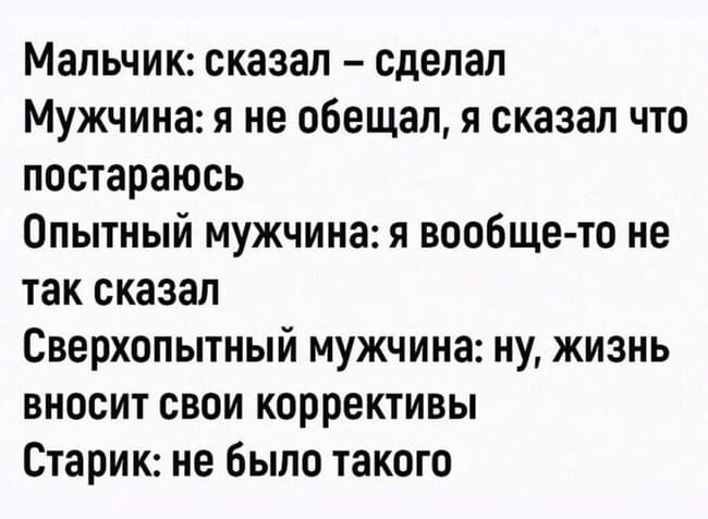 Мальчик: Сказал – сделал.
Мужчина: Я не обещал, я сказал что постараюсь.
Опытный мужчина: Я вообще-то не так сказал.
Сверхопытный мужчина: Ну, жизнь вносит свои коррективы.
Дед: Не было такого.