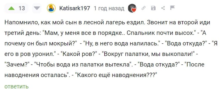 Напомнило, как мой сын в лесной лагерь ездил. Звонит на второй иди третий день: «Мам, у меня все в порядке.. Спальник почти высох.» – «А почему он был мокрый?» – «Ну, в него вода налилась.» – «Вода откуда?» – «Я его в ров уронил.» – «Какой ров?» – «Вокруг палатки, мы выкопали!» – «Зачем?» – «Чтобы вода из палатки вытекла». – «Вода откуда?» – «После наводнения осталась». – «Какого ещё наводнения???».