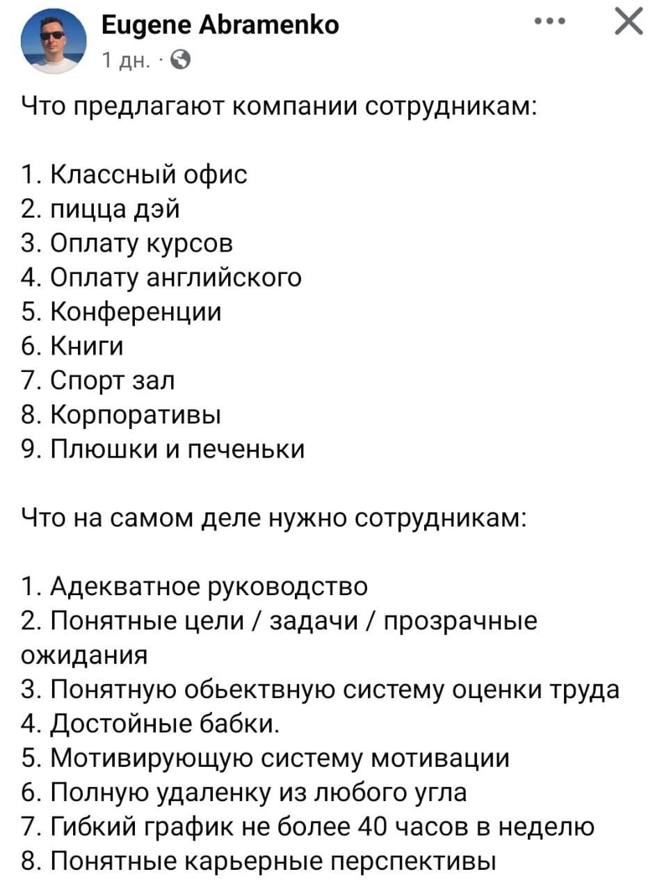 Что предлагают компании сотрудникам:
1. Классный офис;
2. пицца дэй;
3. Оплату курсов;
4. Оплату английского;
5. Конференции;
6. Книги;
7. Спорт зал;
8. Корпоративы;
9. Плюшки и печеньки.

Что на самом деле нужно сотрудникам:
1. Адекватное руководство;
2. Понятные цели / задачи / прозрачные ожидания;
3. Понятную обьектвную систему оценки труда;
4. Достойные бабки;
5. Мотивирующую систему мотивации;
6. Полную удаленку из любого угла;
7. Гибкий график не более 40 часов в неделю;
8. Понятные карьерные перспективы.