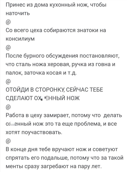 Принёс из дома кухонный нож, чтобы наточить
@
Со всего цеха собираются знатоки на консилиум
@
После бурного обсуждения постановляют, что сталь ножа х*ровая, ручка из говна и палок, заточка косая и т.д.
@
ОТОЙДИ В СТОРОНКУ, СЕЙЧАС ТЕБЕ СДЕЛАЮТ ОХ*ЕННЫЙ НОЖ
@
Работа в цеху замирает, потому что делать ох*енный нож это та еще проблема, и все хотят поучаствовать.
@
В конце дня тебе вручают нож и советуют спрятать его подальше, потому что за такой менты сразу загребают на пару лет.