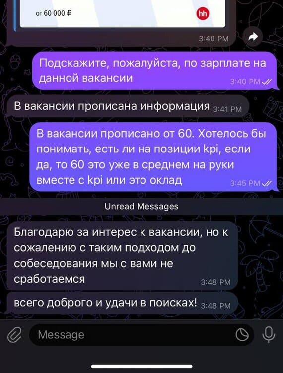 *Вакансия с ЗП от 60 000 ₽*
– Подскажите, пожалуйста, по зарплате на данной вакансии.
– В вакансии прописана информация.
– В вакансии прописано от 60. Хотелось бы понимать, есть ли на позиции kpi, если да, то 60 это уже в среднем на руки вместе с kpi или это оклад?
– Благодарю за интерес к вакансии, но к сожалению с таким подходом до собеседования мы с вами не сработаемся. Всего доброго и удачи в поисках!