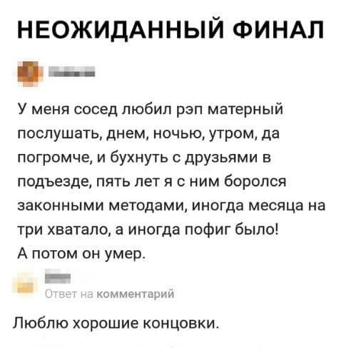 – У меня так сосед любил рэп матерный послушать: днем, ночью, утром, да погромче... и бухнуть с друзьями в подъезде любил - пять лет я с ним боролся законными методами! Иногда месяца на три хватало, а иногда пофиг было! А потом он умер.
– Люблю хорошие концовки.