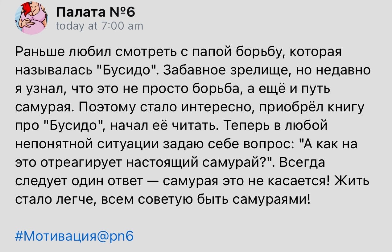 Раньше любил смотреть с папой борьбу, которая называлась «Бусидо». Забавное зрелище, но недавно я узнал, что это не просто борьба, а ещё и путь самурая. Поэтому стало интересно, приобрёл книгу про «Бусидо», начал её читать. Теперь в любой непонятной ситуации задаю себе вопрос: «А как на это отреагирует настоящий самурай?». Всегда следует один ответ — самурая это не касается! Жить стало легче, всем советую быть самураями!