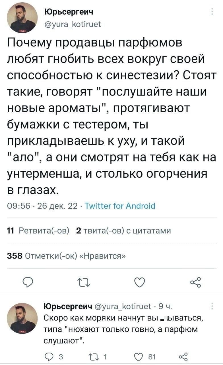 – Почему продавцы парфюмов любят гнобить всех вокруг своей способностью к синестезии? Стоят такие, говорят «послушайте наши новые ароматы», протягивают бумажки с тестером, ты прикладываешь к уху, и такой «ало», а они смотрят на тебя как на унтерменша, и столько огорчения в глазах.
Скоро как моряки начнут вы*6ываться, типа «нюхают только говно, а парфюм слушают».