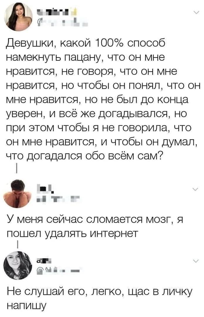 – Девушки, какой 100% способ намекнуть пацану, что он мне нравится, не говоря, что он мне нравится, но чтобы он понял, что он мне нравится, но не был до конца уверен, и всё же догадывался, но при этом чтобы я не говорила, что он мне нравится, и чтобы он думал, что догадался обо всём сам?
– У меня сейчас сломается мозг, я пошёл удалять интернет.
– Не слушай его, легко, щас в личку напишу.