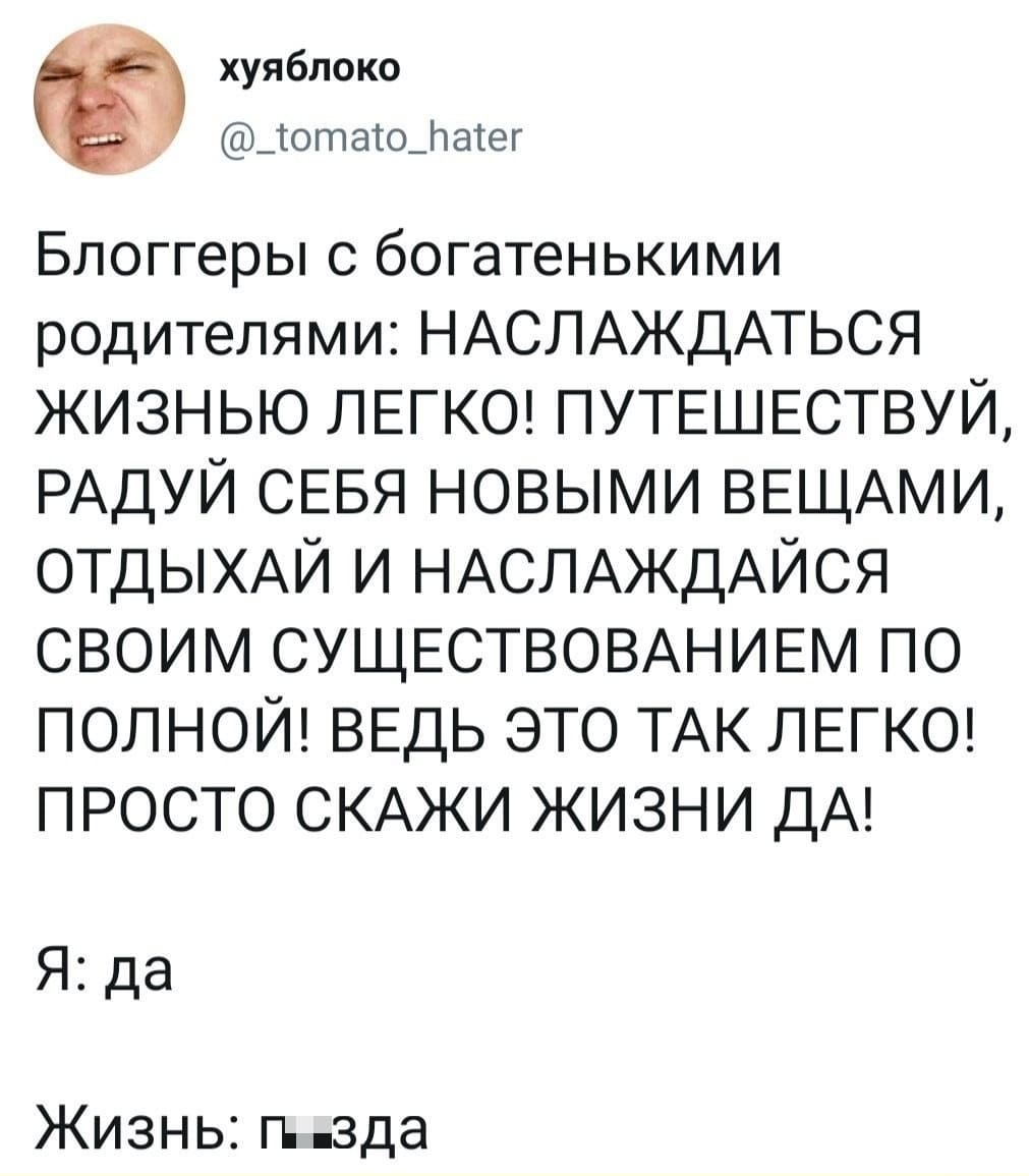 Блоггеры с богатенькими родителями: НАСЛАЖДАТЬСЯ ЖИЗНЬЮ ЛЕГКО! ПУТЕШЕСТВУЙ, РАДУЙ СЕБЯ НОВЫМИ ВЕЩАМИ, ОТДЫХАЙ И НАСЛАЖДАЙСЯ СВОИМ СУЩЕСТВОВАНИЕМ ПО ПОЛНОЙ! ВЕДЬ ЭТО ТАК ЛЕГКО! ПРОСТО СКАЖИ ЖИЗНИ ДА!
Я: Да.
Жизнь: П*зда.