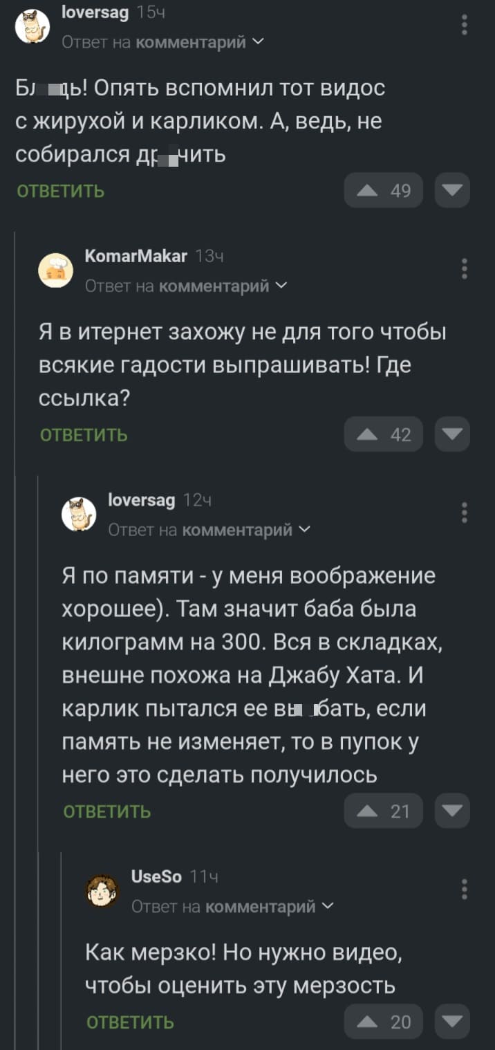 – Бл*дь! Опять вспомнил тот видос с жирухой и карликом. А, ведь, не собирался др*чить.
– Я в интернет захожу не для того чтобы всякие гадости выпрашивать! Где ссылка?
– Я по памяти — у меня воображение хорошее). Там значит баба была килограмм на 300. Вся в складках, внешне похожа на Джабу Хата. И карлик пытался её вы*6ать, если память не изменяет, то в пупок у него это сделать получилось.
– Как мерзко! Но нужно видео, чтобы оценить эту мерзость.