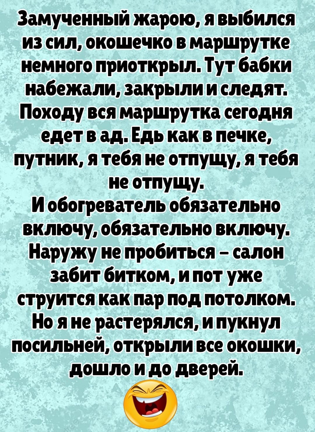 Замученный жарою, я выбился из сил, окошечко в маршрутке немного приоткрыл. Тут бабки набежали, закрыли и следят. Походу вся маршрутка сегодня едет в ад. Едь как в печке, путник, я тебя не отпущу, я тебя не отпущу.
И обогреватель обязательно включу, обязательно включу. Наружу не пробиться — салон забит битком, и пот уже струится как пар под потолком.
Но я не растерялся, и пукнул посильней, открыли все окошки, дошло и до дверей.