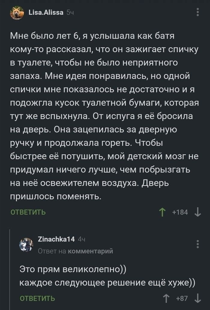 – Мне было лет 6, я услышала как батя кому-то рассказал, что он зажигает спичку в туалете, чтобы не было неприятного запаха. Мне идея понравилась, но одной спички мне показалось не достаточно и я подожгла кусок туалетной бумаги, которая тут же вспыхнула. От испуга я её бросила на дверь. Она зацепилась за дверную ручку и продолжала гореть. Чтобы быстрее её потушить, мой детский мозг не придумал ничего лучше, чем побрызгать на неё освежителем воздуха. Дверь пришлось поменять.
– Это прям великолепно)) каждое следующее решение ещё хуже))