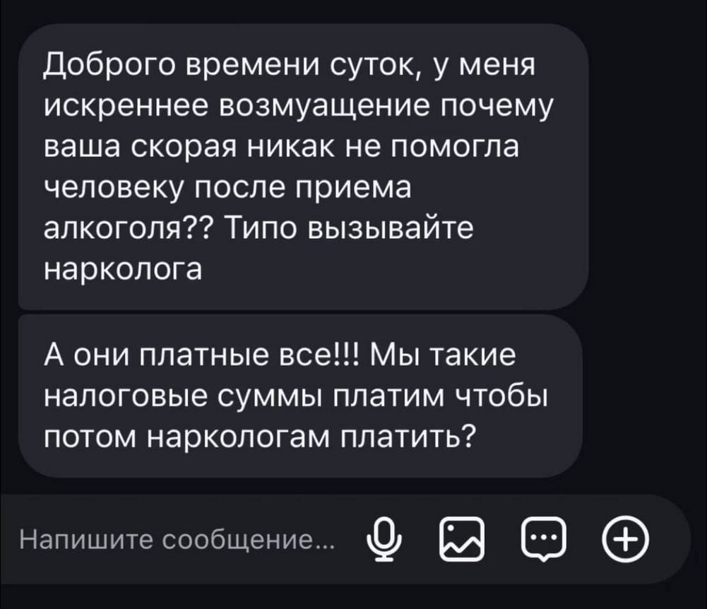 Доброго времени суток, у меня искреннее возмущение почему ваша скорая никак не помогла человеку после приёма алкоголя?? Типо вызывайте нарколога.
А они платные все!!! Мы такие налоговые суммы платим чтобы потом наркологам платить?