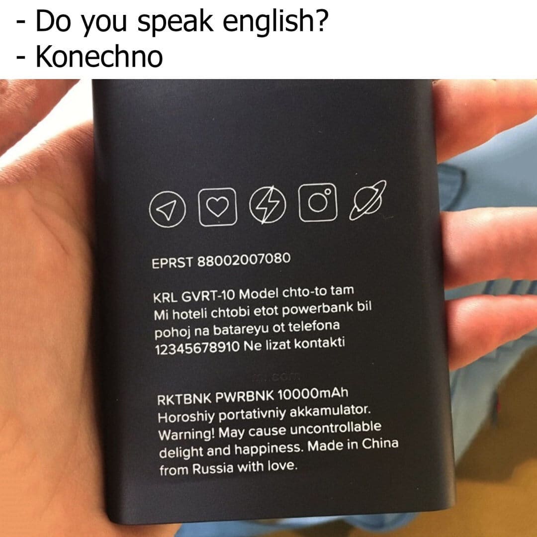 – Do you speak english?
– Konechno.

EPRST 88002007080
KRL GVRT-10 Model chto-to tam Mi hoteli chtobi etot powerbank bil pohoj na batareyu ottelefona 12345678910 Ne lizat kontakti
RKTBNK PWRBNK 10000mAh Horoshiy portativniy akkamulator. Warning! May cause uncontrollable delight and happiness. Made in China from Russia with love.