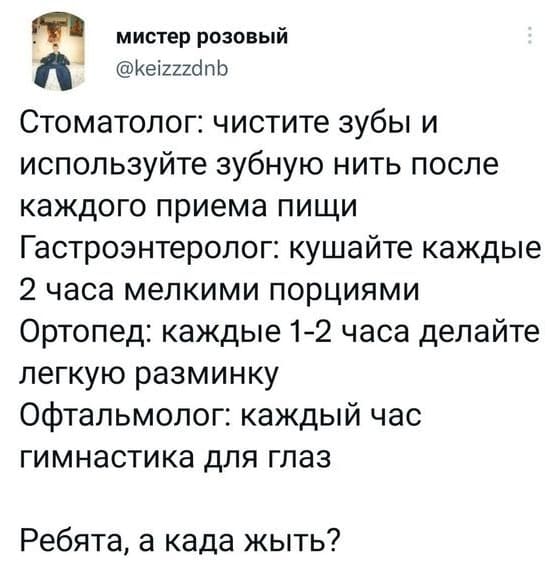 Стоматолог: Чистите зубы и используйте зубную нить после каждого приёма пищи.
Гастроэнтеролог: Кушайте каждые 2 часа мелкими порциями.
Ортопед: Каждые 1-2 часа делайте лёгкую разминку.
Офтальмолог: Каждый час гимнастика для глаз.
*Ребята, а када жыть?*