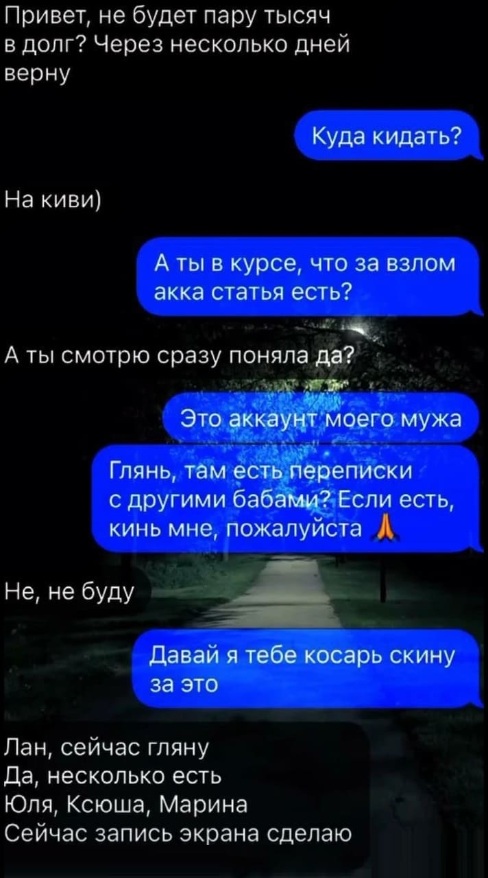 – Привет, не будет пару тысяч в долг? Через несколько дней верну.
– Куда кидать?
– На киви)
– А ты в курсе, что за взлом акка статья есть?
– А ты смотрю сразу поняла да?
– Это аккаунт моего мужа. Глянь, там есть переписки с другими бабами? Если есть, кинь мне, пожалуйста.
– Не, не буду.
– Давай я тебе косарь скину за это.
– Лан, сейчас гляну. Да, несколько есть. Юля, Ксюша, Марина. Сейчас запись экрана сделаю.