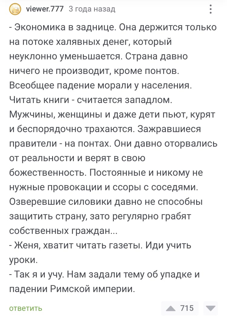 – Экономика в заднице. Она держится только на потоке халявных денег, который неуклонно уменьшается. Страна давно ничего не производит, кроме понтов. Всеобщее падение морали у населения. Читать книги — считается западном. Мужчины, женщины и даже дети пьют, курят и беспорядочно трахаются. Зажравшиеся правители — на понтах. Они давно оторвались от реальности и верят в свою божественность. Постоянные и никому не нужные провокации и ссоры с соседями. Озверевшие силовики давно не способны защитить страну, зато регулярно грабят собственных граждан...
– Женя, хватит читать газеты. Иди учить уроки.
– Так я и учу. Нам задали тему об упадке и падении Римской империи.