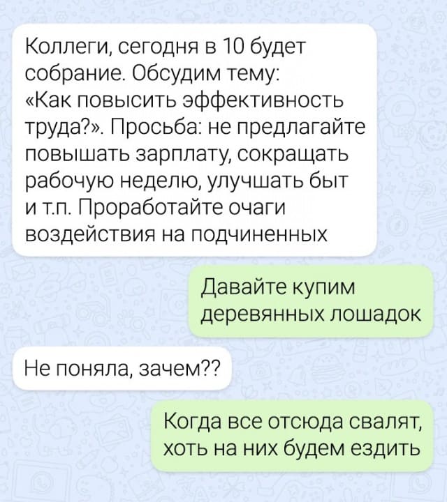 – Коллеги, сегодня в 10 будет собрание. Обсудим тему: «Как повысить эффективность труда?». Просьба: не предлагайте повышать зарплату, сокращать рабочую неделю, улучшать быт и т.п. Проработайте очаги воздействия на подчиненных.
– Давайте купим деревянных лошадок.
– Не поняла, зачем??
– Когда все отсюда свалят, хоть на них будем ездить.