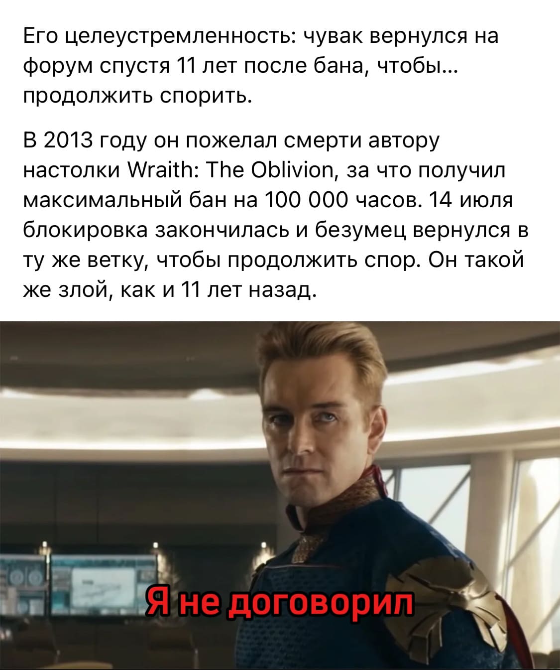 Его целеустремленность: чувак вернулся на форум спустя 11 лет после бана, чтобы... продолжить спорить.
В 2013 году он пожелал смерти автору настолки Wraith: The Oblivion, за что получил максимальный бан на 100 000 часов. 14 июля блокировка закончилась и безумец вернулся в ту же ветку, чтобы продолжить спор. Он такой же злой, как и 11 лет назад.
*Я не договорил*