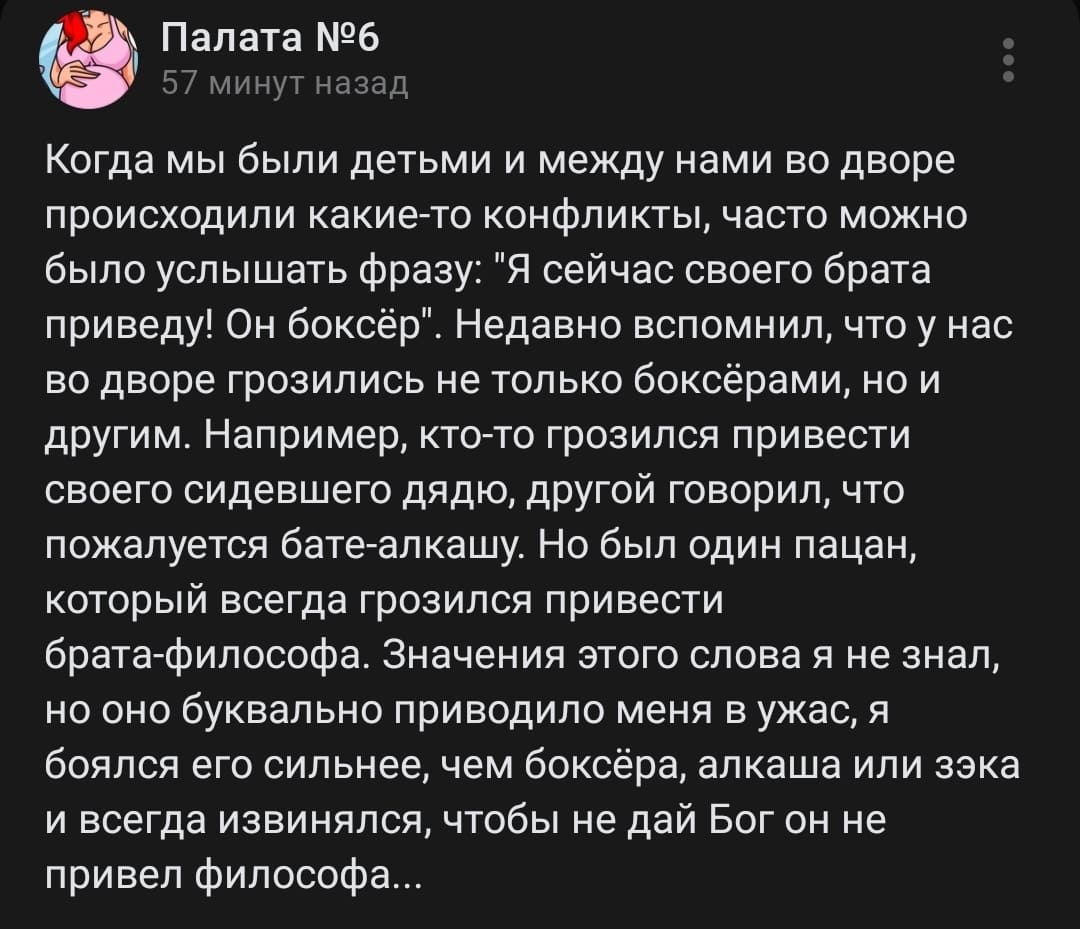 Когда мы были детьми и между нами во дворе происходили какие-то конфликты, часто можно было услышать фразу: «Я сейчас своего брата приведу! Он боксёр». Недавно вспомнил, что у нас во дворе грозились не только боксёрами, но и другим. Например, кто-то грозился привести своего сидевшего дядю, другой говорил, что пожалуется бате-алкашу. Но был один пацан, который всегда грозился привести брата-философа. Значения этого слова я не знал, но оно буквально приводило меня в ужас, я боялся его сильнее, чем боксёра, алкаша или зэка и всегда извинялся, чтобы не дай Бог он не привел философа...