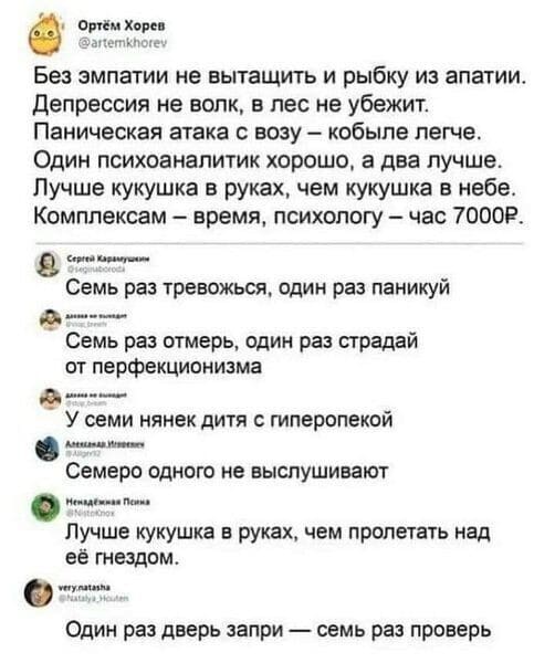 – Без эмпатии не вытащить и рыбку из апатии.
– Депрессия не волк, в лес не убежит.
– Паническая атака с возу — кобыле легче.
– Один психоаналитик хорошо, а два лучше.
– Лучше кукушка в руках, чем кукушка в небе.
– Комплексам — время, психологу — час 7000₽.
– Семь раз тревожься, один раз паникуй
– Семь раз отмерь, один раз страдай от перфекционизма.
– У семи нянек дитя с гиперопекой.
– Семеро одного не выслушивают.
– Лучше кукушка в руках, чем пролетать над её гнездом.
– Один раз дверь запри — семь раз проверь.