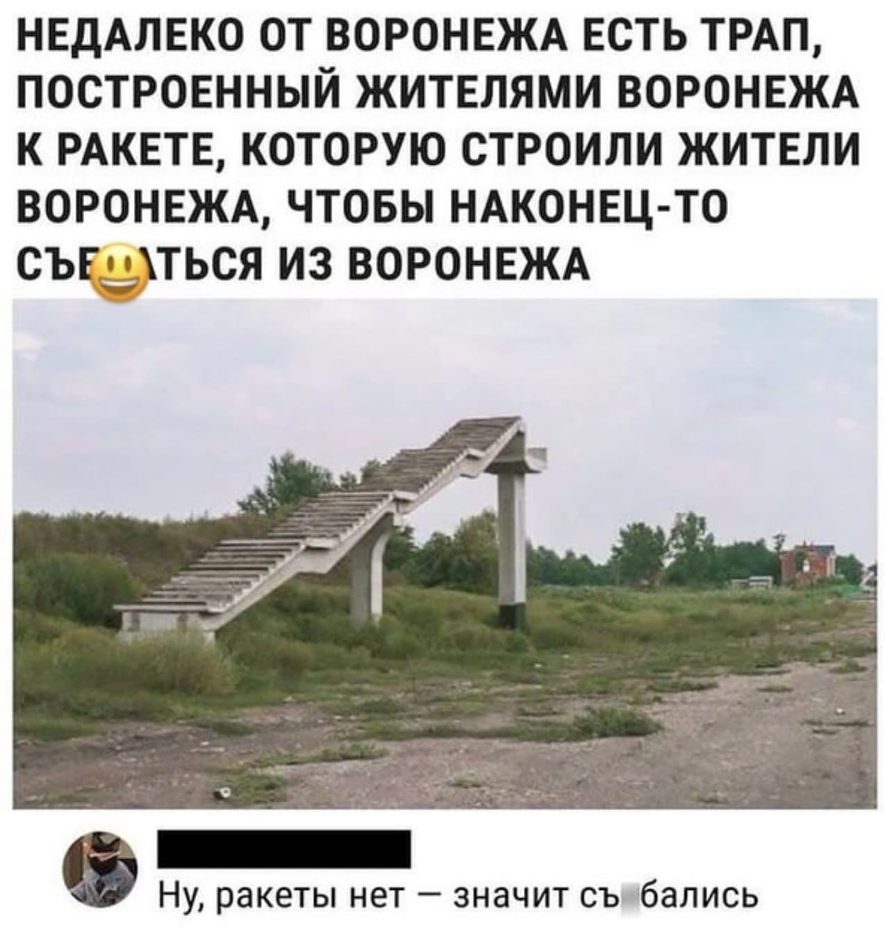 *НЕДАЛЕКО ОТ ВОРОНЕЖА ЕСТЬ ТРАП, ПОСТРОЕННЫЙ ЖИТЕЛЯМИ ВОРОНЕЖА К РАКЕТЕ, КОТОРУЮ СТРОИЛИ ЖИТЕЛИ ВОРОНЕЖА, ЧТОБЫ НАКОНЕЦ-ТО СЪЕХАТЬСЯ ИЗ ВОРОНЕЖА*
– Ну, ракеты нет, значит съехались.