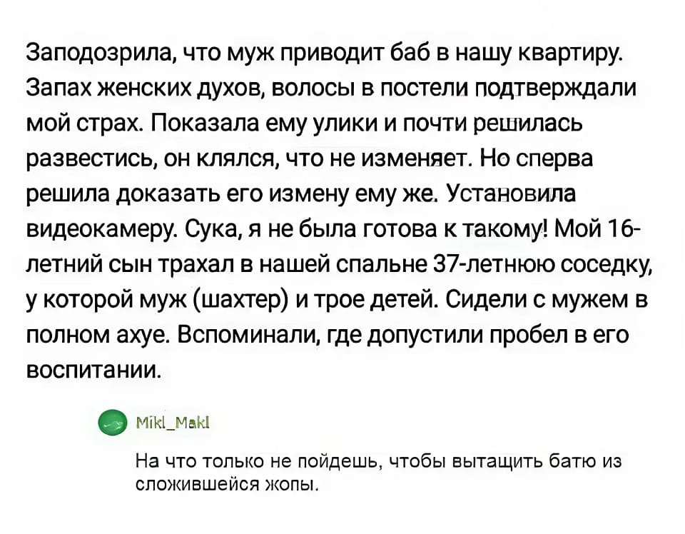 – Заподозрила, что муж приводит баб в нашу квартиру. Запах женских духов, волосы в постели подтверждали мой страх. Показала ему улики и почти решилась развестись, он клялся, что не изменяет. Но сперва решила доказать его измену ему же. Установила видеокамеру. Сука, я не была готова к такому! Мой 16-летний сын трахал в нашей спальне 37-летнюю соседку, у которой муж (шахтер) и трое детей. Сидели с мужем в полном ах*е. Вспоминали, где допустили пробел в его воспитании.
– На что только не пойдёшь, чтобы вытащить батю из сложившейся жопы.