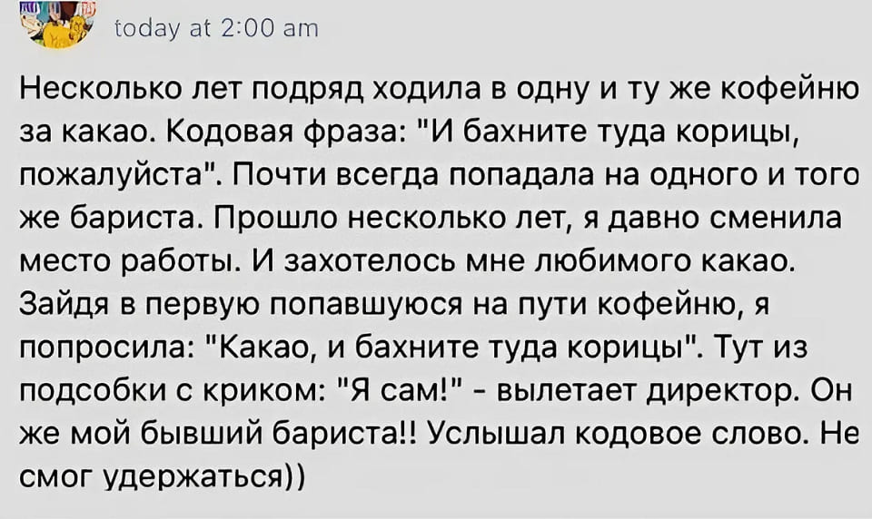 Несколько лет подряд ходила в одну и ту же кофейню за какао. Кодовая фраза: «И бахните туда корицы, пожалуйста». Почти всегда попадала на одного и тоге же бариста. Прошло несколько лет, я давно сменила место работы. И захотелось мне любимого какао. Зайдя в первую попавшуюся на пути кофейню, я попросила: «Какао, и бахните туда корицы». Тут из подсобки с криком: «Я сам!» — вылетает директор. Он же мой бывший бариста!! Услышал кодовое слово. Не смог удержаться.