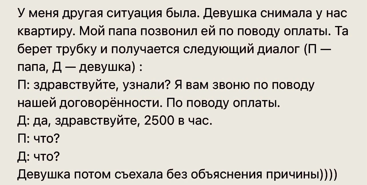 У меня другая ситуация была. Девушка снимала у нас квартиру. Мой папа позвонил ей по поводу оплаты. Та берет трубку и получается следующий диалог (П — папа, Д — девушка):
П: здравствуйте, узнали? Я вам звоню по поводу нашей договорённости. По поводу оплаты.
Д: да, здравствуйте, 2500 в час.
П: что?
Д: что?
Девушка потом съехала без объяснения причины))))