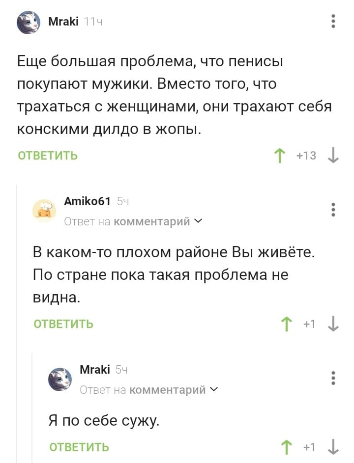 – Ещё большая проблема, что пенисы покупают мужики. Вместо того, что трахаться с женщинами, они трахают себя конскими дилдо в жопы.
– В каком-то плохом районе Вы живёте. По стране пока такая проблема не видна.
– Я по себе сужу.