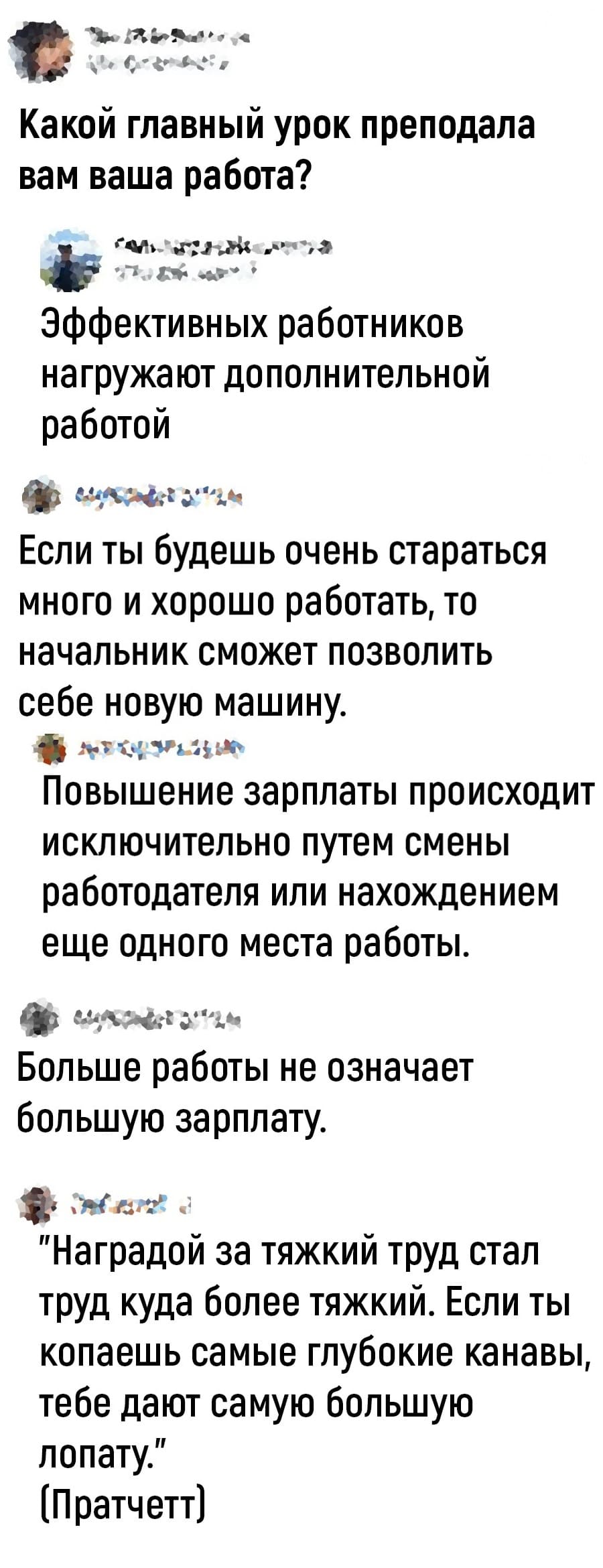 – Какой главный урок преподала вам ваша работа?
– Эффективных работников нагружают дополнительной работой.
– Если ты будешь очень стараться много и хорошо работать, то начальник сможет позволить себе новую машину.
– Повышение зарплаты происходит исключительно путём смены работодателя или нахождением ещё одного места работы.
– Больше работы не означает большую зарплату.
– «Наградой за тяжкий труд стал труд куда более тяжкий. Если ты копаешь самые глубокие канавы, тебе дают самую большую лопату.» (Пратчетт]