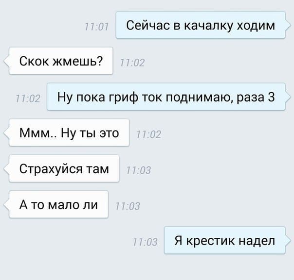 – Сейчас в качалку ходим
– Скок жмешь? 11:02
– Ну пока гриф ток поднимаю, раза 3
– МММ.. Ну ты это... Страхуйся там. А то мало ли что...
– Я крестик надел.