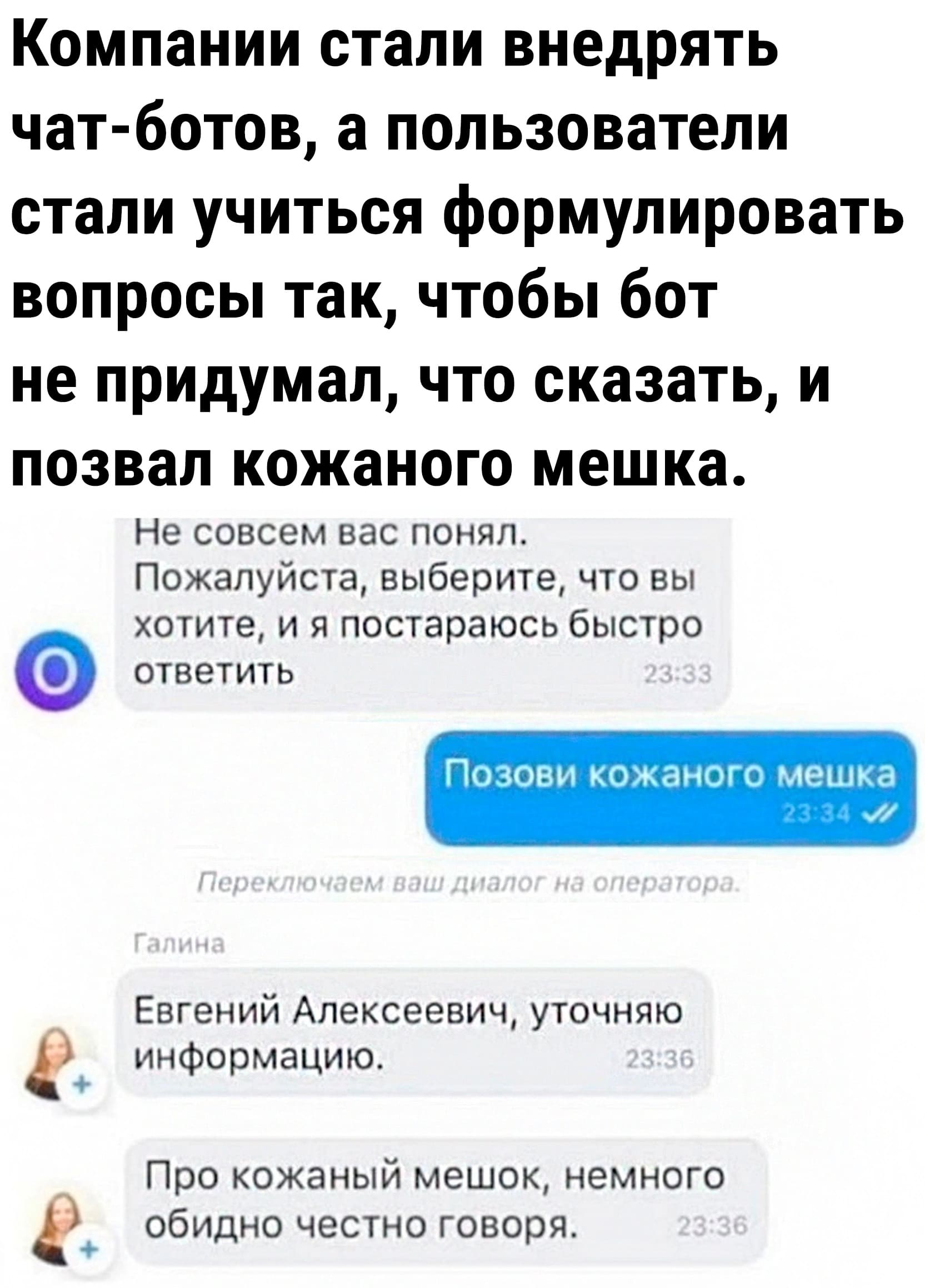 Компании стали внедрять чат-ботов, а пользователи стали учиться формулировать вопросы так, чтобы бот не придумал, что сказать, и позвал кожаного мешка.
– Не совсем вас понял. Пожалуйста, выберите, что вы хотите, и я постараюсь быстро ответить.
– Позови кожаного мешка.
– Переключаем ваш диалог на оператора. Евгений Алексеевич, уточняю информацию. Про кожаный мешок, немного обидно честно говоря.