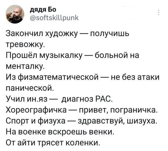 Закончил художку — получишь тревожку.
Прошёл музыкалку — больной на менталку.
Из физматематической — не без атаки панической.
Учил ин.яз — диагноз РАС.
Хореографичка — привет, пограничка.
Спорт и физуха — здравствуй, шизуха.
На военке вскроешь венки.
От айти трясёт коленки.