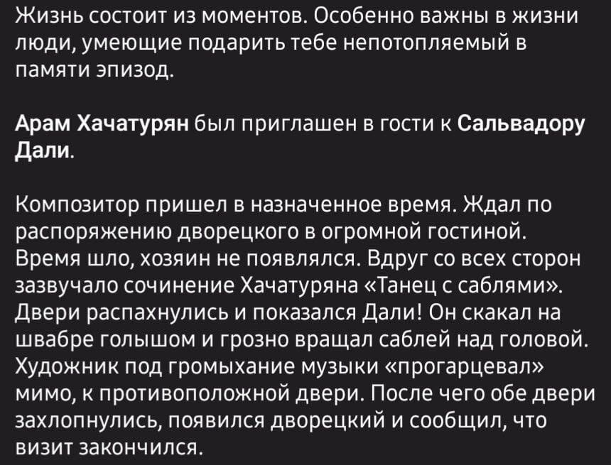 Жизнь состоит из моментов. Особенно важны в жизни люди, умеющие подарить тебе непотопляемый в памяти эпизод.
Арам Хачатурян был приглашен в гости к Сальвадору Дали.
Композитор пришел в назначенное время. Ждал по распоряжению дворецкого в огромной гостиной. Время шло, хозяин не появлялся. Вдруг со всех сторон зазвучало сочинение Хачатуряна «Танец с саблями». Двери распахнулись и показался Дали! Он скакал на швабре голышом и грозно вращал саблей над головой. Художник под громыхание музыки «прогарцевал» мимо, к противоположной двери. После чего обе двери захлопнулись, появился дворецкий и сообщил, что визит закончился.