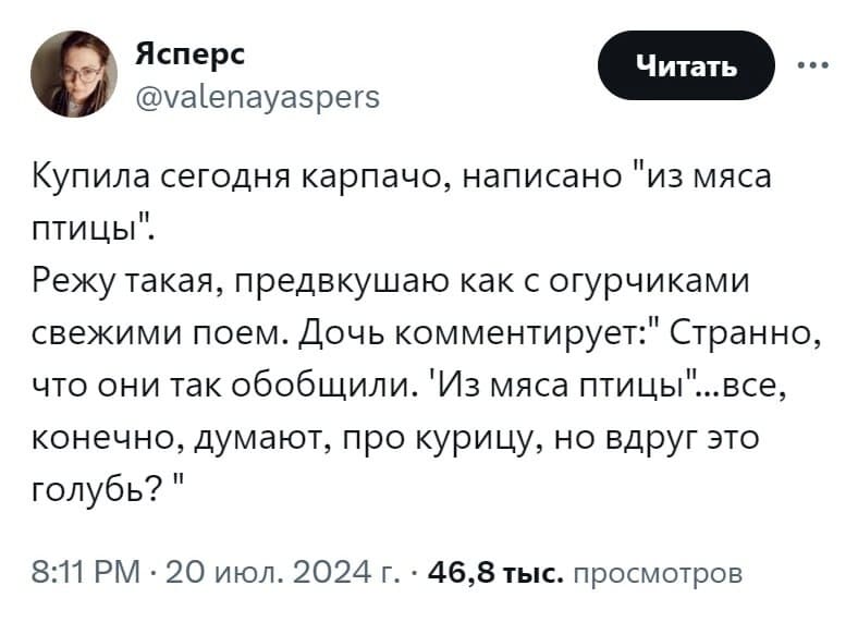 Купила сегодня карпачо, написано «из мяса птицы».
Режу такая, предвкушаю как с огурчиками свежими поем. Дочь комментирует: «Странно, что они так обобщили. Из мяса птицы... все, конечно, думают, про курицу, но вдруг это голубь?»...