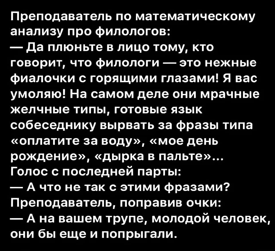 Преподаватель по математическому анализу про филологов:
— Да плюньте в лицо тому, кто говорит, что филологи — это нежные фиалочки с горящими глазами! Я вас умоляю! На самом деле они мрачные желчные типы, готовые язык собеседнику вырвать за фразы типа «оплатите за воду», «мое день рождение», «дырка в палые»...
Голос с последней парты:
— А что не так с этими фразами? Преподаватель, поправив очки:
— А на вашем трупе, молодой человек, они бы еще и попрыгали.